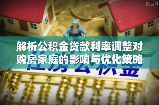 文峰解析公积金贷款利率调整对购房家庭的影响与优化策略