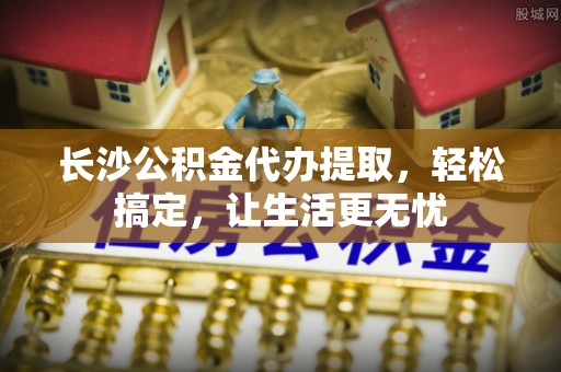 文峰长沙公积金代办提取，轻松搞定，让生活更无忧