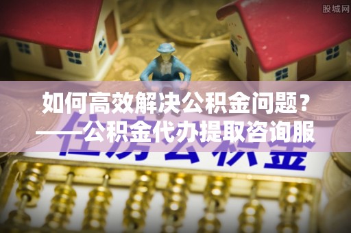文峰如何高效解决公积金问题？——公积金代办提取咨询服务指南