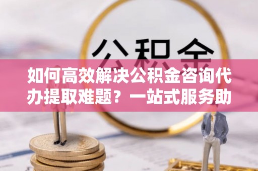 文峰如何高效解决公积金咨询代办提取难题？一站式服务助您轻松搞定