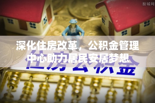 文峰深化住房改革，公积金管理中心助力居民安居梦想