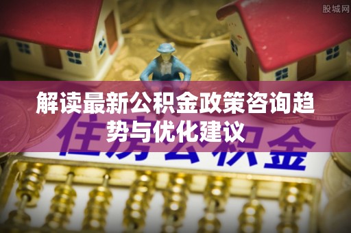 文峰解读最新公积金政策咨询趋势与优化建议