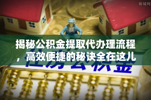 文峰揭秘公积金提取代办理流程，高效便捷的秘诀全在这儿