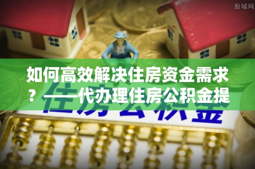 文峰如何高效解决住房资金需求？——代办理住房公积金提取服务全解析