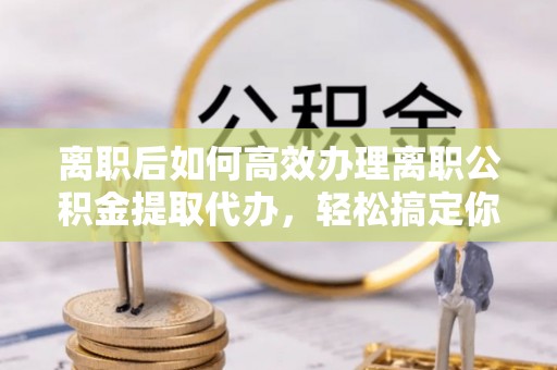 文峰离职后如何高效办理离职公积金提取代办，轻松搞定你的公积金