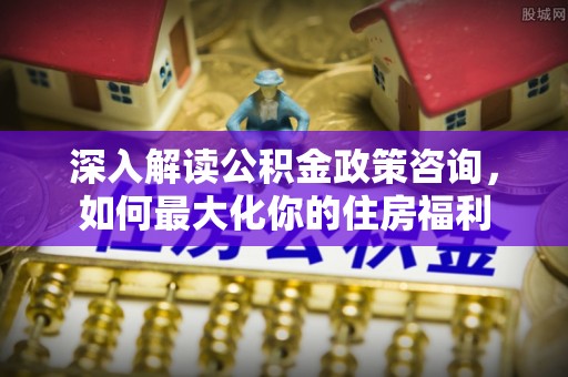 文峰深入解读公积金政策咨询，如何最大化你的住房福利