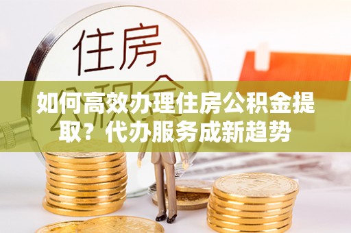 文峰如何高效办理住房公积金提取？代办服务成新趋势