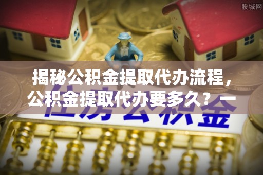 文峰揭秘公积金提取代办流程，公积金提取代办要多久？一文读懂