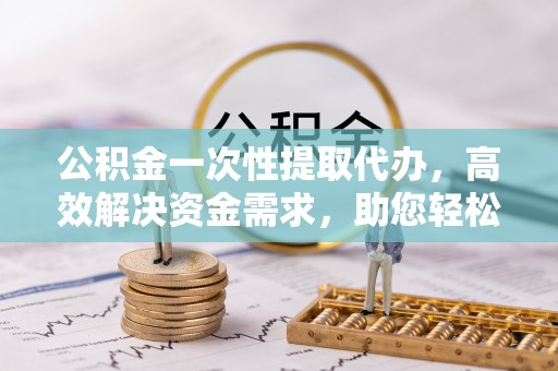 文峰公积金一次性提取代办，高效解决资金需求，助您轻松应对生活难题