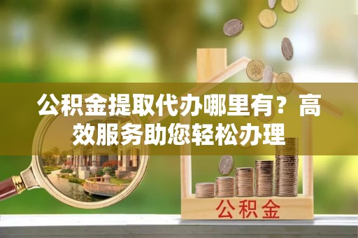 文峰公积金提取代办哪里有？高效服务助您轻松办理