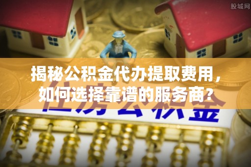 文峰揭秘公积金代办提取费用，如何选择靠谱的服务商？