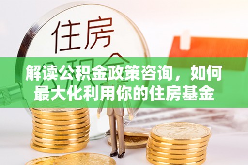 文峰解读公积金政策咨询，如何最大化利用你的住房基金