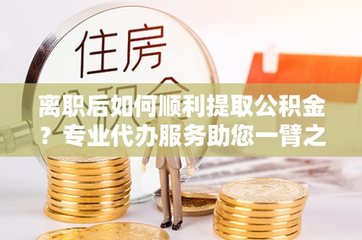 文峰离职后如何顺利提取公积金？专业代办服务助您一臂之力