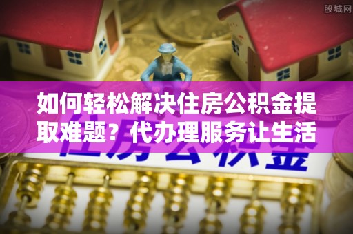 文峰如何轻松解决住房公积金提取难题？代办理服务让生活更简单