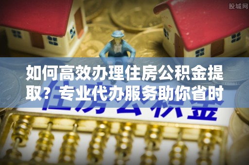 文峰如何高效办理住房公积金提取？专业代办服务助你省时省力