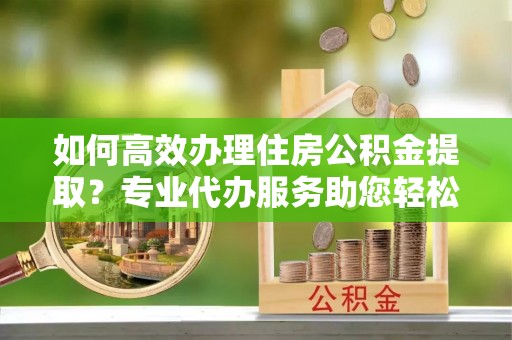 文峰如何高效办理住房公积金提取？专业代办服务助您轻松搞定