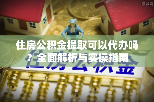 文峰住房公积金提取可以代办吗？全面解析与实操指南