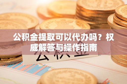 文峰公积金提取可以代办吗？权威解答与操作指南