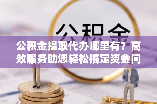 文峰公积金提取代办哪里有？高效服务助您轻松搞定资金问题
