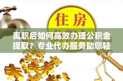 文峰离职后如何高效办理公积金提取？专业代办服务助您轻松搞定