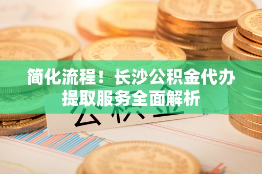 文峰简化流程！长沙公积金代办提取服务全面解析
