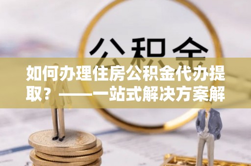 文峰如何办理住房公积金代办提取？——一站式解决方案解析